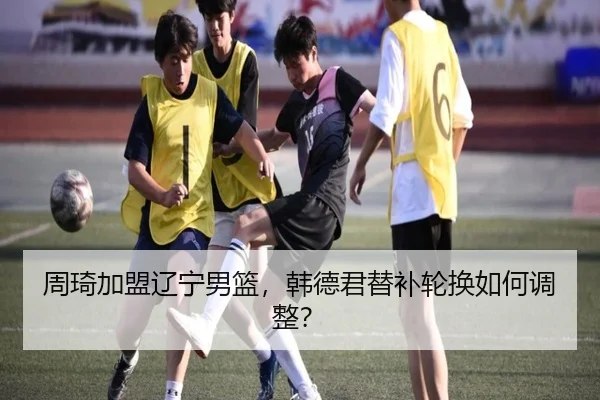 周琦加盟辽宁男篮，韩德君替补轮换如何调整？