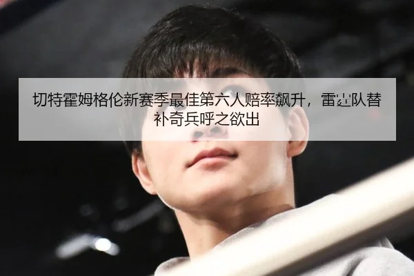 切特霍姆格伦新赛季最佳第六人赔率飙升，雷霆队替补奇兵呼之欲出