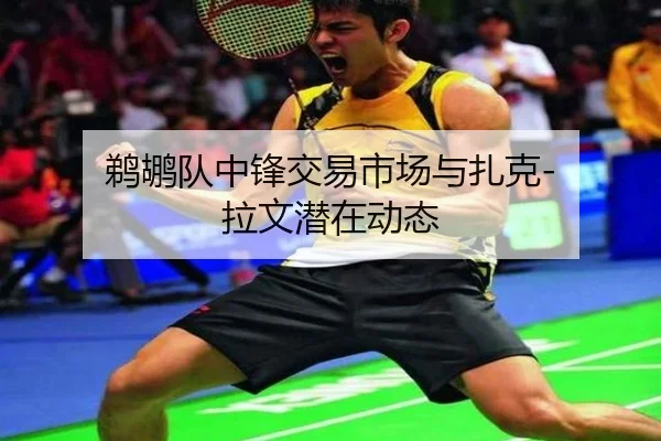 鹈鹕队中锋交易市场与扎克-拉文潜在动态